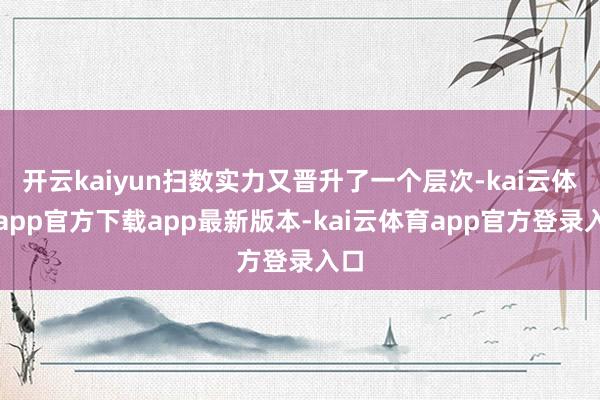 开云kaiyun扫数实力又晋升了一个层次-kai云体育app官方下载app最新版本-kai云体育app官方登录入口