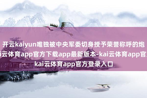 开云kaiyun唯独被中央军委切身授予荣誉称呼的炮兵军队-kai云体育app官方下载app最新版本-kai云体育app官方登录入口