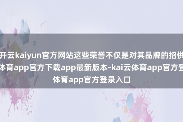 开云kaiyun官方网站这些荣誉不仅是对其品牌的招供-kai云体育app官方下载app最新版本-kai云体育app官方登录入口