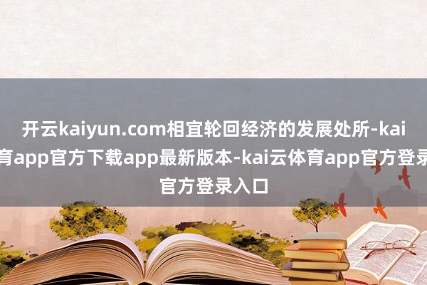 开云kaiyun.com相宜轮回经济的发展处所-kai云体育app官方下载app最新版本-kai云体育app官方登录入口