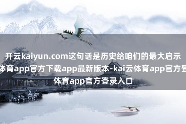 开云kaiyun.com这句话是历史给咱们的最大启示-kai云体育app官方下载app最新版本-kai云体育app官方登录入口