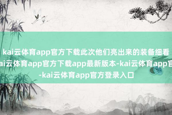 kai云体育app官方下载此次他们亮出来的装备细看也有门谈-kai云体育app官方下载app最新版本-kai云体育app官方登录入口