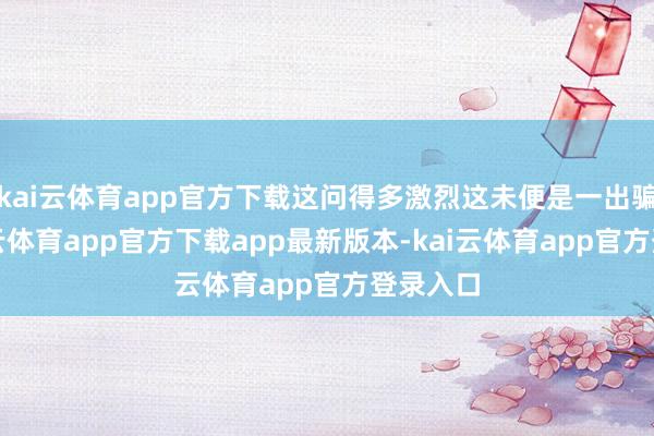 kai云体育app官方下载这问得多激烈这未便是一出骗局-kai云体育app官方下载app最新版本-kai云体育app官方登录入口