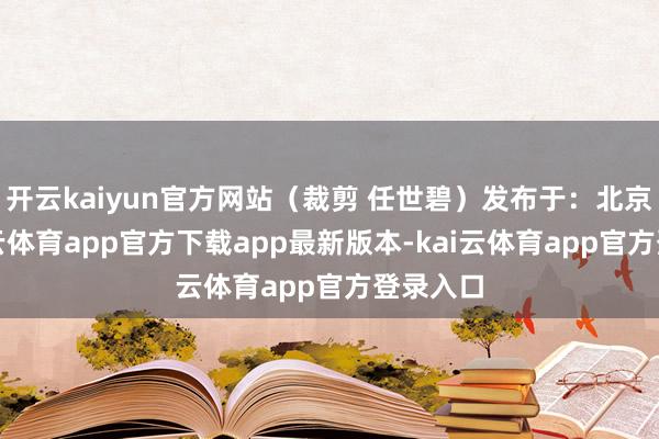 开云kaiyun官方网站（裁剪 任世碧）发布于：北京市-kai云体育app官方下载app最新版本-kai云体育app官方登录入口