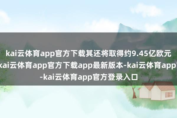 kai云体育app官方下载其还将取得约9.45亿欧元的资金营救-kai云体育app官方下载app最新版本-kai云体育app官方登录入口