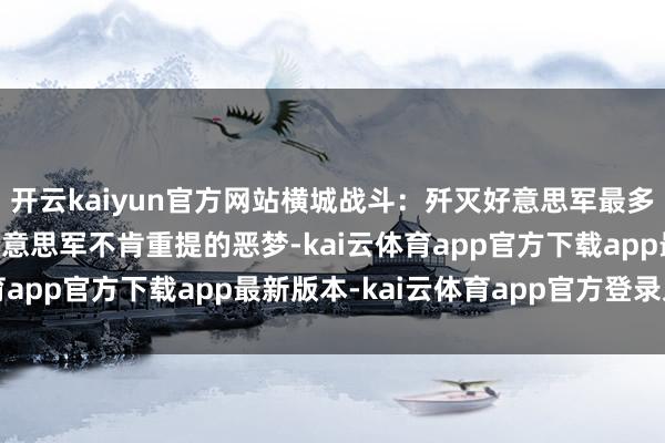 开云kaiyun官方网站横城战斗：歼灭好意思军最多的一战，尸积如山，好意思军不肯重提的恶梦-kai云体育app官方下载app最新版本-kai云体育app官方登录入口