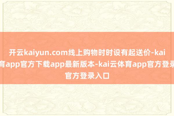 开云kaiyun.com线上购物时时设有起送价-kai云体育app官方下载app最新版本-kai云体育app官方登录入口