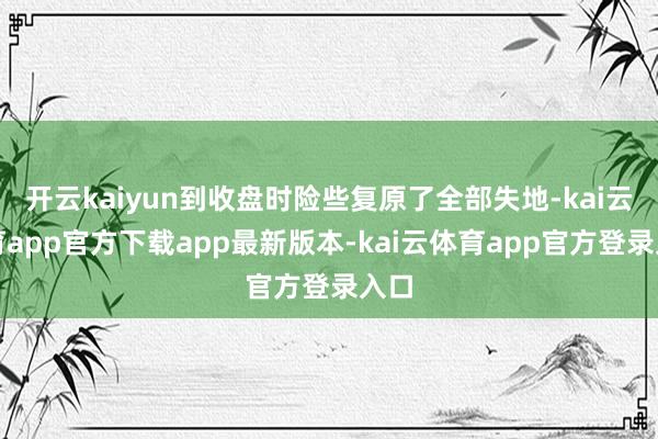 开云kaiyun到收盘时险些复原了全部失地-kai云体育app官方下载app最新版本-kai云体育app官方登录入口