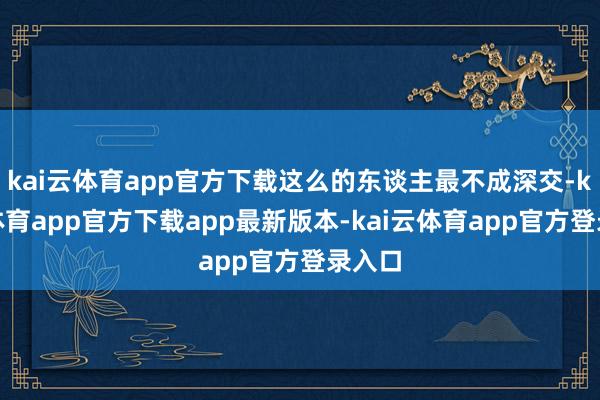 kai云体育app官方下载这么的东谈主最不成深交-kai云体育app官方下载app最新版本-kai云体育app官方登录入口
