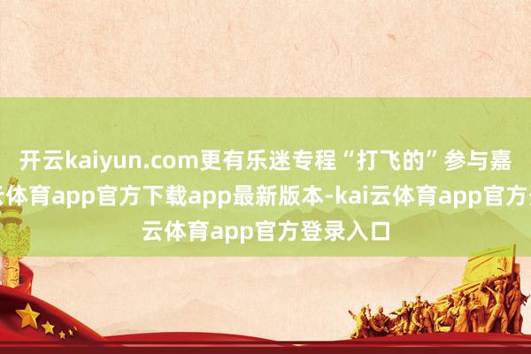 开云kaiyun.com更有乐迷专程“打飞的”参与嘉会-kai云体育app官方下载app最新版本-kai云体育app官方登录入口