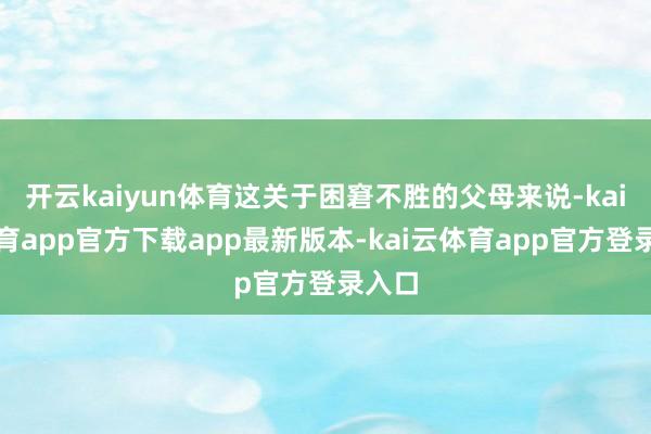 开云kaiyun体育这关于困窘不胜的父母来说-kai云体育app官方下载app最新版本-kai云体育app官方登录入口