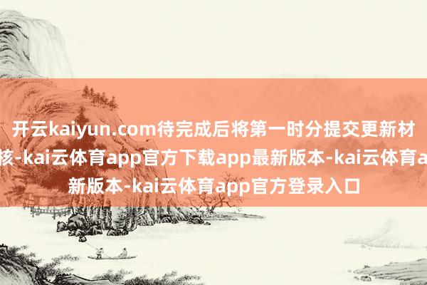 开云kaiyun.com待完成后将第一时分提交更新材料并央求归附审核-kai云体育app官方下载app最新版本-kai云体育app官方登录入口