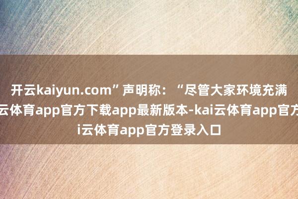 开云kaiyun.com”声明称：“尽管大家环境充满挑战-kai云体育app官方下载app最新版本-kai云体育app官方登录入口