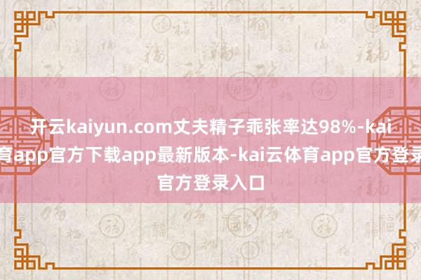 开云kaiyun.com丈夫精子乖张率达98%-kai云体育app官方下载app最新版本-kai云体育app官方登录入口