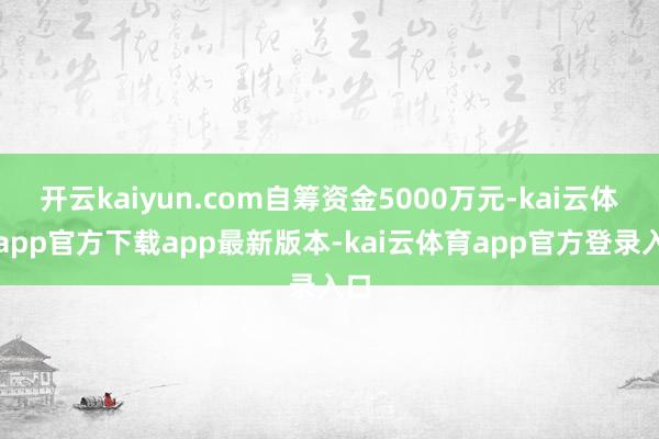 开云kaiyun.com自筹资金5000万元-kai云体育app官方下载app最新版本-kai云体育app官方登录入口