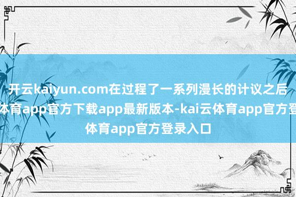 开云kaiyun.com在过程了一系列漫长的计议之后-kai云体育app官方下载app最新版本-kai云体育app官方登录入口