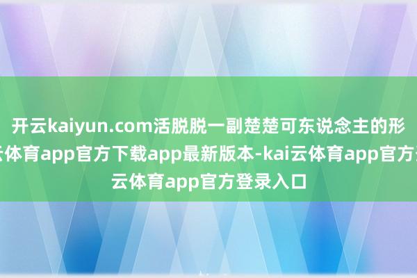 开云kaiyun.com活脱脱一副楚楚可东说念主的形式-kai云体育app官方下载app最新版本-kai云体育app官方登录入口