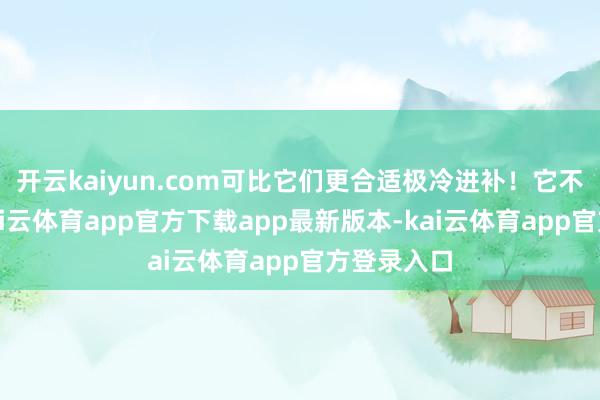 开云kaiyun.com可比它们更合适极冷进补！它不腥不燥-kai云体育app官方下载app最新版本-kai云体育app官方登录入口