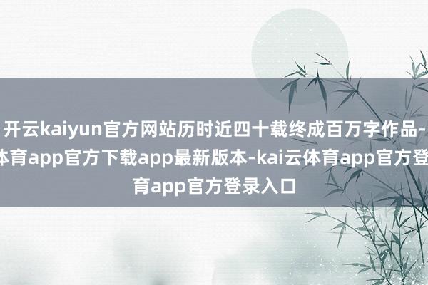 开云kaiyun官方网站历时近四十载终成百万字作品-kai云体育app官方下载app最新版本-kai云体育app官方登录入口