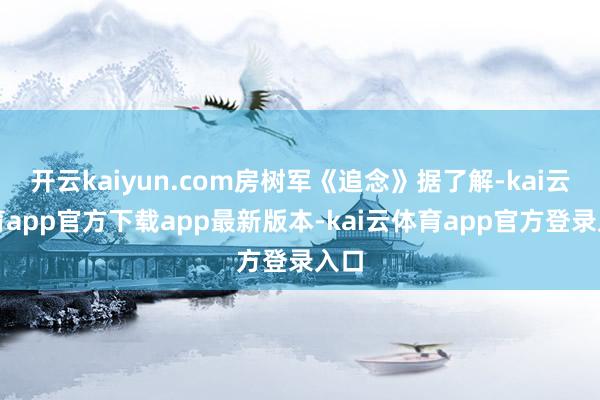开云kaiyun.com房树军《追念》据了解-kai云体育app官方下载app最新版本-kai云体育app官方登录入口