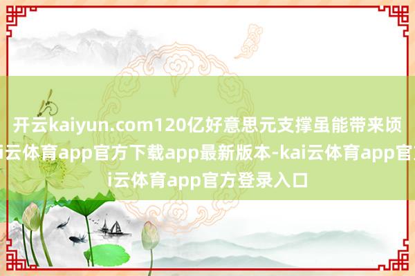 开云kaiyun.com120亿好意思元支撑虽能带来顷刻喘气-kai云体育app官方下载app最新版本-kai云体育app官方登录入口