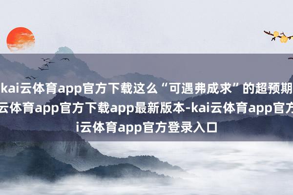 kai云体育app官方下载这么“可遇弗成求”的超预期进展-kai云体育app官方下载app最新版本-kai云体育app官方登录入口