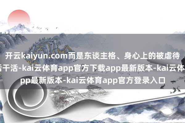 开云kaiyun.com而是东谈主格、身心上的被虐待；工东谈主累死累活干活-kai云体育app官方下载app最新版本-kai云体育app官方登录入口
