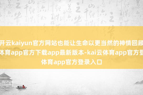 开云kaiyun官方网站也能让生命以更当然的神情回顾-kai云体育app官方下载app最新版本-kai云体育app官方登录入口