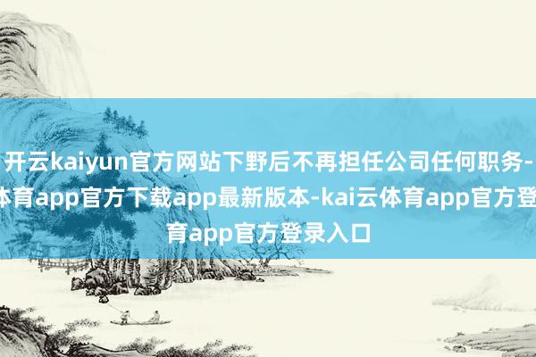 开云kaiyun官方网站下野后不再担任公司任何职务-kai云体育app官方下载app最新版本-kai云体育app官方登录入口